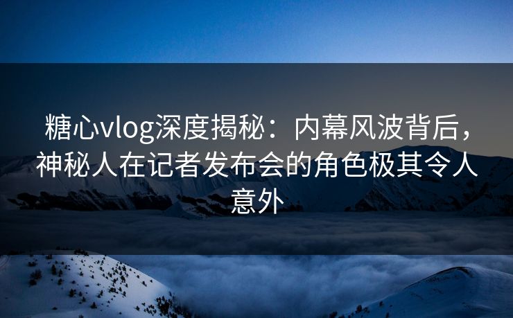 糖心vlog深度揭秘：内幕风波背后，神秘人在记者发布会的角色极其令人意外