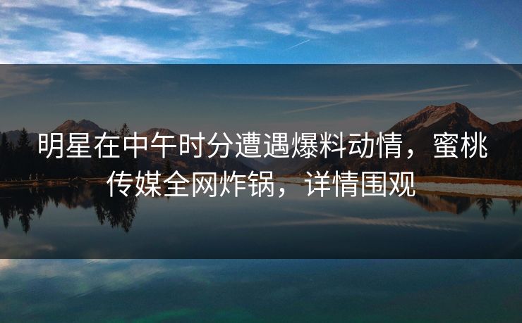 明星在中午时分遭遇爆料动情，蜜桃传媒全网炸锅，详情围观