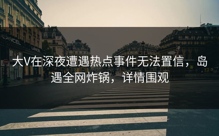 大V在深夜遭遇热点事件无法置信，岛遇全网炸锅，详情围观