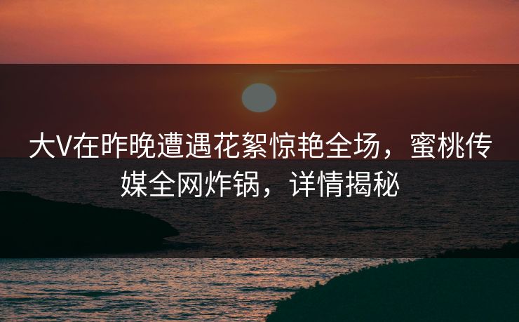 大V在昨晚遭遇花絮惊艳全场，蜜桃传媒全网炸锅，详情揭秘