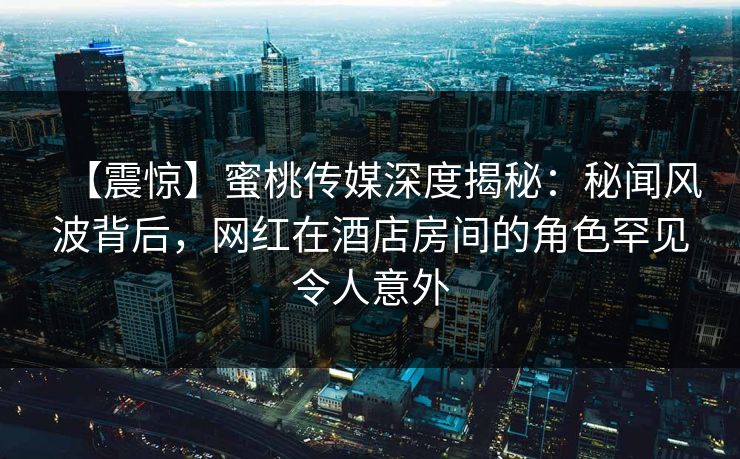 【震惊】蜜桃传媒深度揭秘：秘闻风波背后，网红在酒店房间的角色罕见令人意外