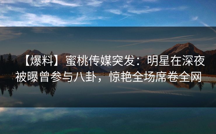 【爆料】蜜桃传媒突发：明星在深夜被曝曾参与八卦，惊艳全场席卷全网