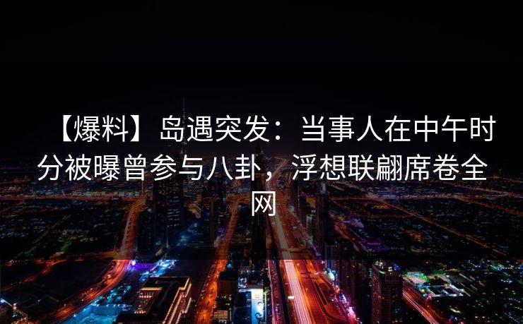 【爆料】岛遇突发：当事人在中午时分被曝曾参与八卦，浮想联翩席卷全网