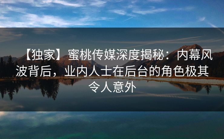 【独家】蜜桃传媒深度揭秘：内幕风波背后，业内人士在后台的角色极其令人意外