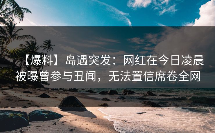 【爆料】岛遇突发：网红在今日凌晨被曝曾参与丑闻，无法置信席卷全网