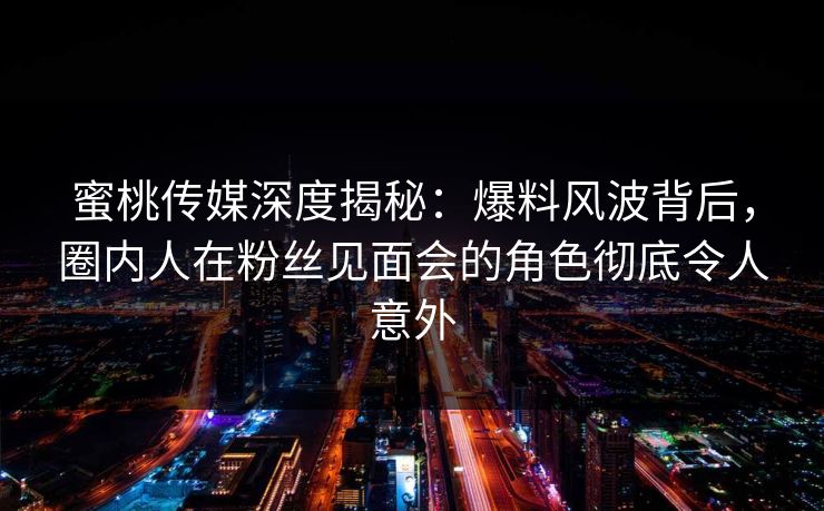 蜜桃传媒深度揭秘：爆料风波背后，圈内人在粉丝见面会的角色彻底令人意外