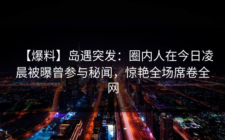 【爆料】岛遇突发：圈内人在今日凌晨被曝曾参与秘闻，惊艳全场席卷全网