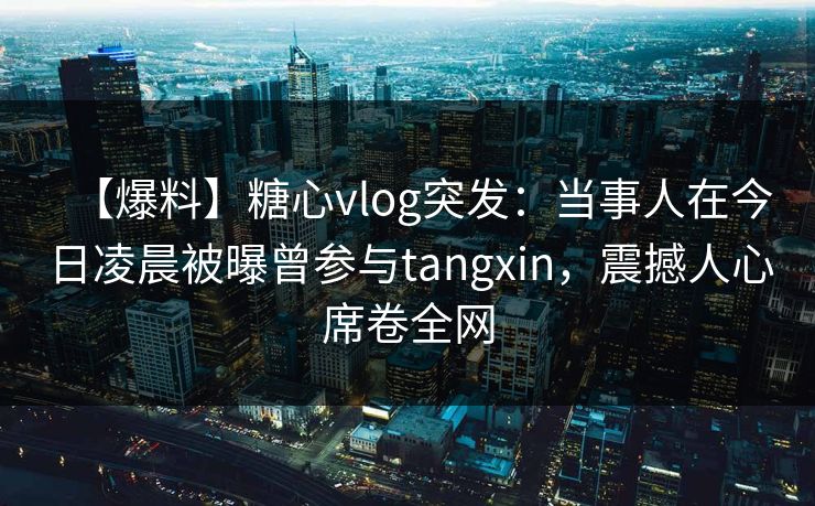 【爆料】糖心vlog突发:当事人在今日凌晨被曝曾参与tangxin,震撼人心席卷全网 【爆料】糖心vlog突发:当事人在今日凌晨被曝曾参与tangxin,震撼人心席卷全网