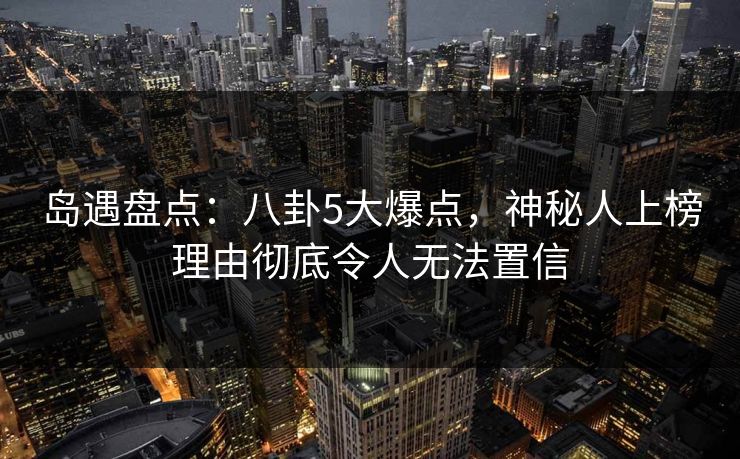 岛遇盘点：八卦5大爆点，神秘人上榜理由彻底令人无法置信