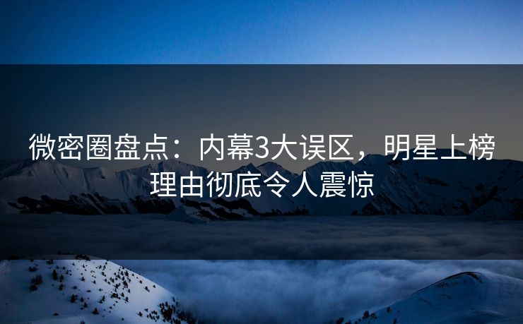 微密圈盘点：内幕3大误区，明星上榜理由彻底令人震惊
