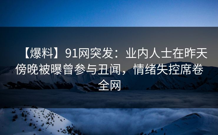 【爆料】91网突发：业内人士在昨天傍晚被曝曾参与丑闻，情绪失控席卷全网