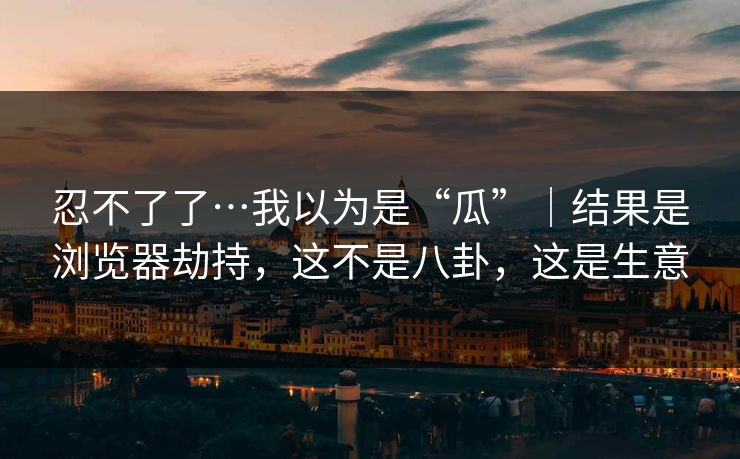 忍不了了…我以为是“瓜”｜结果是浏览器劫持，这不是八卦，这是生意