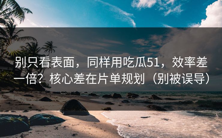别只看表面，同样用吃瓜51，效率差一倍？核心差在片单规划（别被误导）