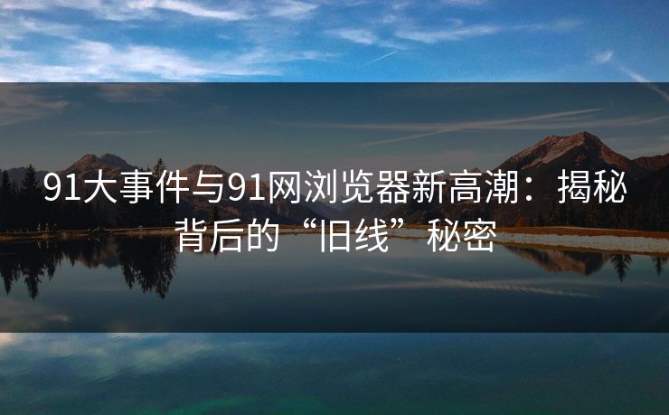 91大事件与91网浏览器新高潮：揭秘背后的“旧线”秘密