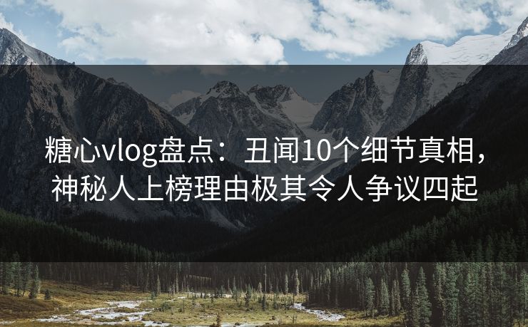 糖心vlog盘点：丑闻10个细节真相，神秘人上榜理由极其令人争议四起
