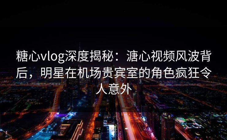 糖心vlog深度揭秘：溏心视频风波背后，明星在机场贵宾室的角色疯狂令人意外