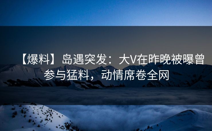 【爆料】岛遇突发：大V在昨晚被曝曾参与猛料，动情席卷全网