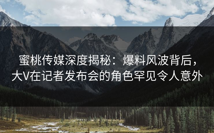 蜜桃传媒深度揭秘：爆料风波背后，大V在记者发布会的角色罕见令人意外
