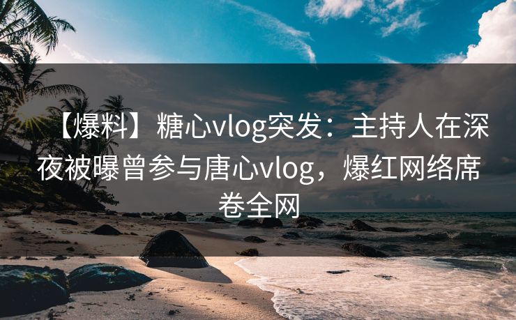【爆料】糖心vlog突发：主持人在深夜被曝曾参与唐心vlog，爆红网络席卷全网