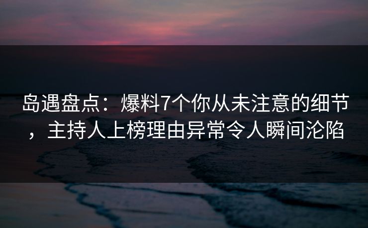 岛遇盘点：爆料7个你从未注意的细节，主持人上榜理由异常令人瞬间沦陷