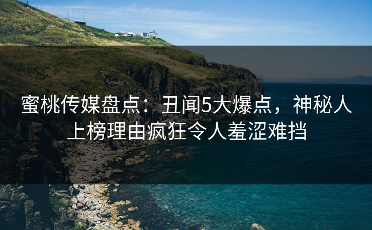 蜜桃传媒盘点：丑闻5大爆点，神秘人上榜理由疯狂令人羞涩难挡