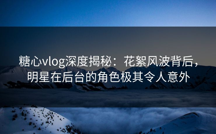糖心vlog深度揭秘：花絮风波背后，明星在后台的角色极其令人意外