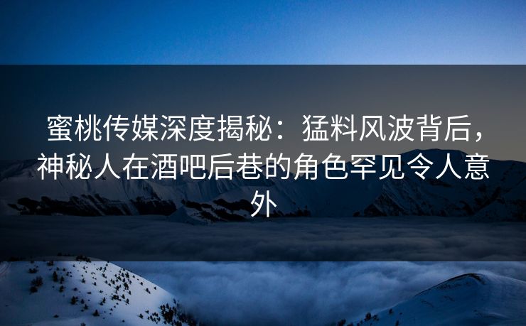 蜜桃传媒深度揭秘：猛料风波背后，神秘人在酒吧后巷的角色罕见令人意外