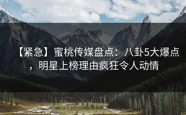 【紧急】蜜桃传媒盘点：八卦5大爆点，明星上榜理由疯狂令人动情
