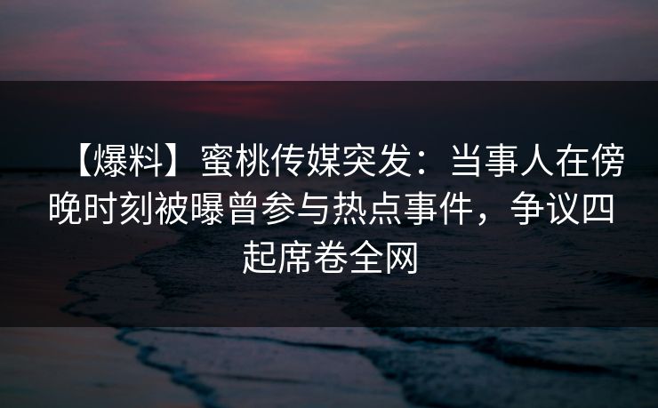 【爆料】蜜桃传媒突发：当事人在傍晚时刻被曝曾参与热点事件，争议四起席卷全网