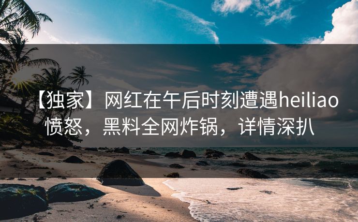 【独家】网红在午后时刻遭遇heiliao 愤怒，黑料全网炸锅，详情深扒