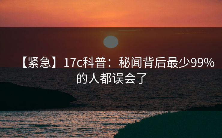 【紧急】17c科普:秘闻背后最少99%的人都误会了 【紧急】17c科普:秘闻背后最少99%的人都误会了