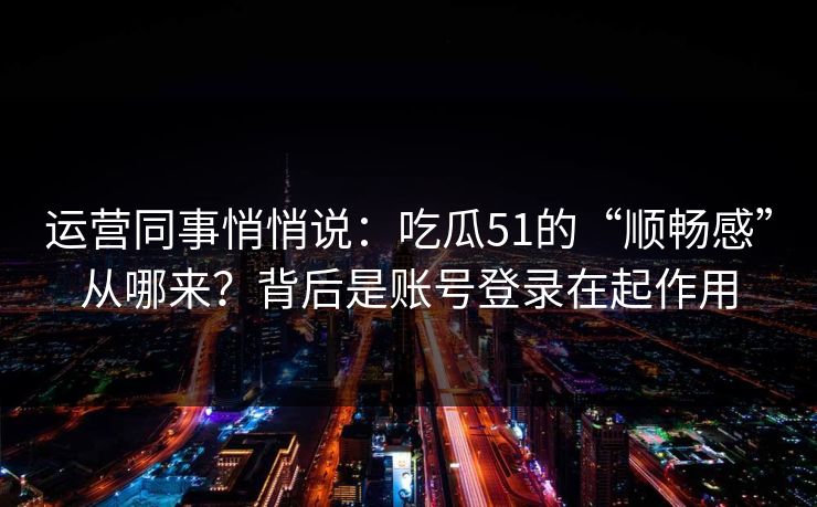 运营同事悄悄说：吃瓜51的“顺畅感”从哪来？背后是账号登录在起作用
