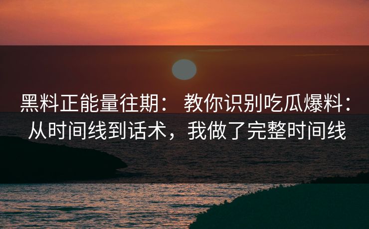 黑料正能量往期： 教你识别吃瓜爆料： 从时间线到话术，我做了完整时间线